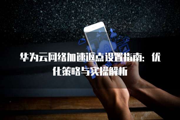 华为云网络加速返点设置指南:优化策略与实操解析