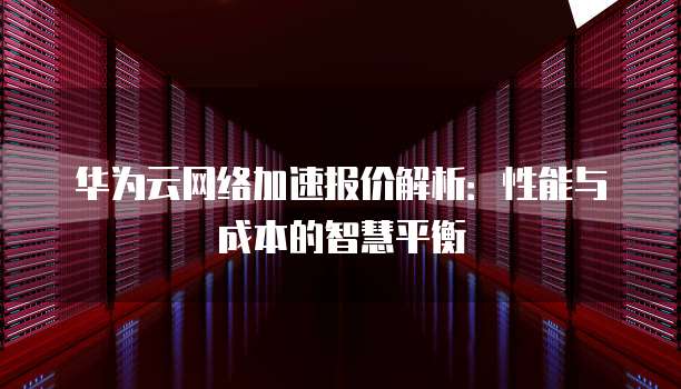 华为云网络加速报价解析:性能与成本的智慧平衡