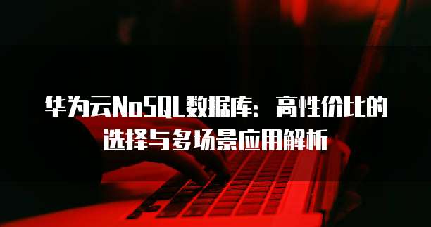 华为云NoSQL数据库:高性价比的选择与多场景应用解析