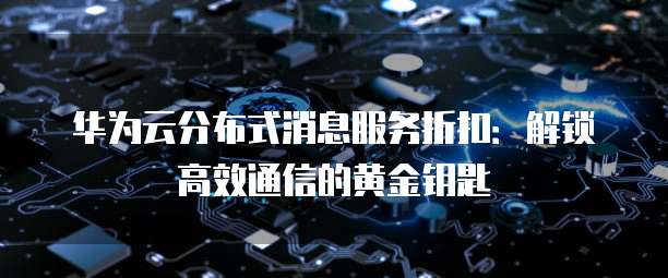 华为云分布式消息服务折扣:解锁高效通信的黄金钥匙