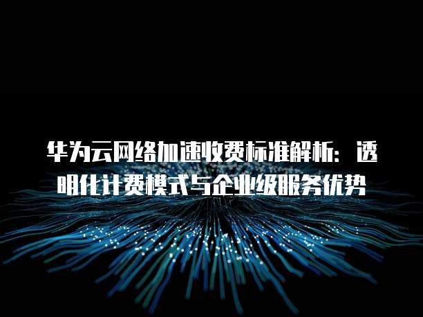 华为云网络加速收费标准解析:透明化计费模式与企业级服务优势