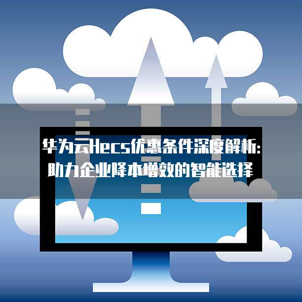 华为云Hecs优惠条件深度解析:助力企业降本增效的智能选择