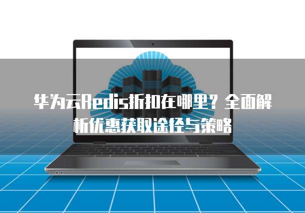 华为云Redis折扣在哪里?全面解析优惠获取途径与策略