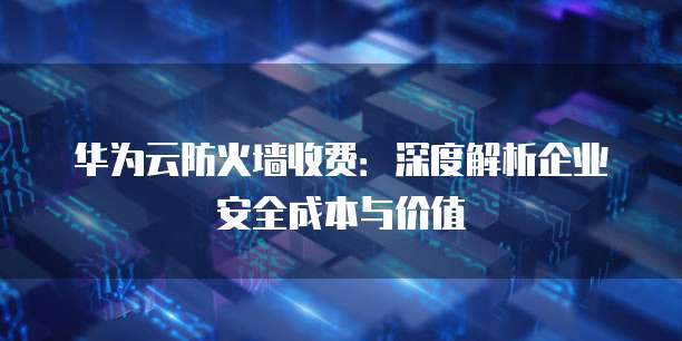 华为云防火墙收费:深度解析企业安全成本与价值