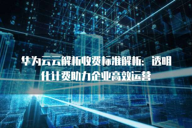 华为云云解析收费标准解析:透明化计费助力企业高效运营