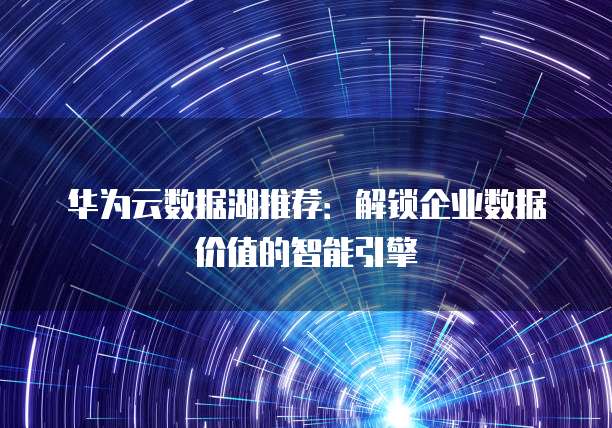 华为云数据湖推荐:解锁企业数据价值的智能引擎