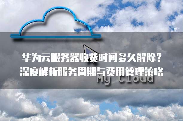 华为云服务器收费时间多久解除?深度解析服务周期与费用管理策略