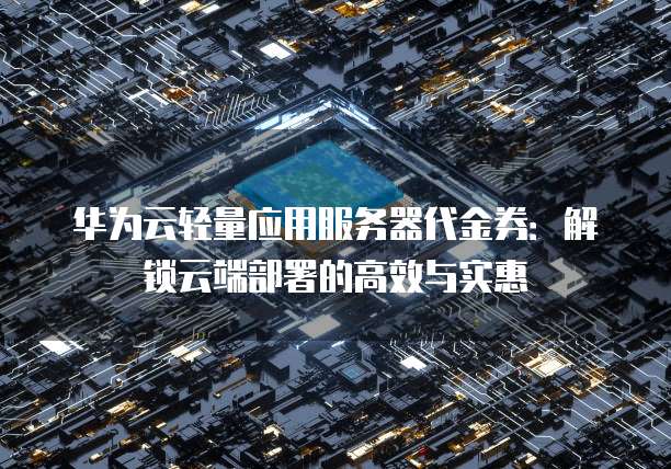 华为云轻量应用服务器代金券:解锁云端部署的高效与实惠