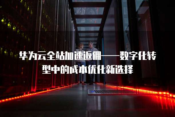 华为云全站加速返佣——数字化转型中的成本优化新选择