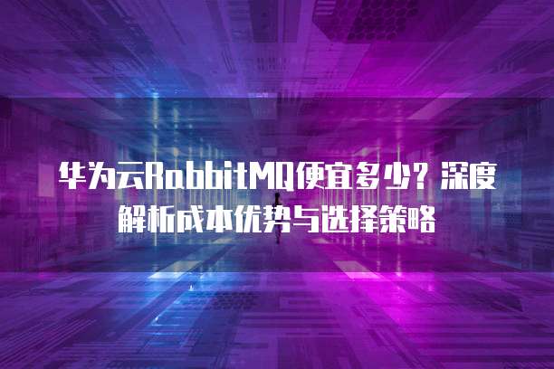 华为云RabbitMQ便宜多少？深度解析成本优势与选择策略