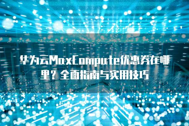 华为云MaxCompute优惠券在哪里?全面指南与实用技巧