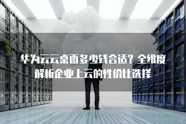 华为云云桌面多少钱合适?全维度解析企业上云的性价比选择