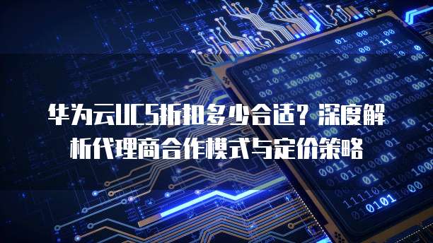 华为云UCS折扣多少合适？深度解析代理商合作模式与定价策略