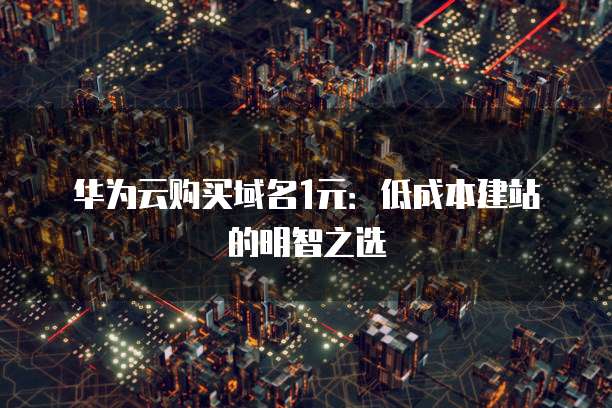 华为云购买域名1元:低成本建站的明智之选