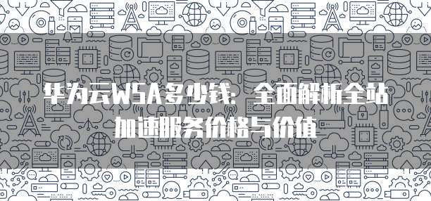 华为云WSA多少钱:全面解析全站加速服务价格与价值