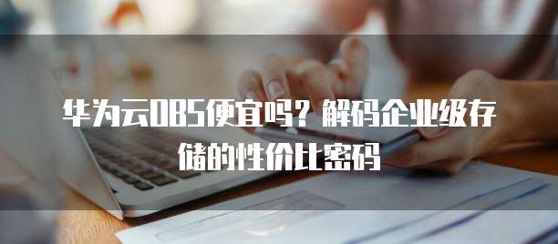 华为云OBS便宜吗?解码企业级存储的性价比密码