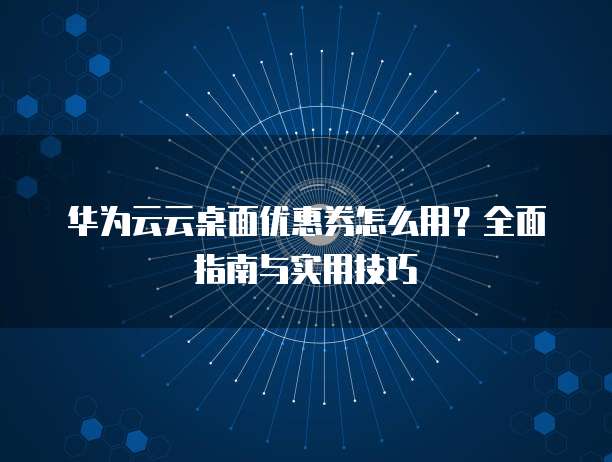 华为云云桌面优惠券怎么用?全面指南与实用技巧