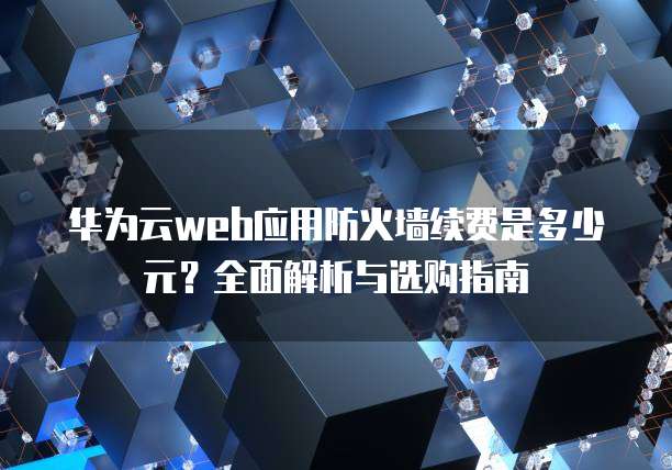 华为云web应用防火墙续费是多少元？全面解析与选购指南
