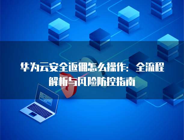 华为云安全返佣怎么操作：全流程解析与风险防控指南