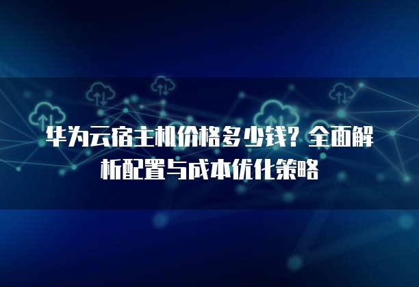 华为云宿主机价格多少钱?全面解析配置与成本优化策略
