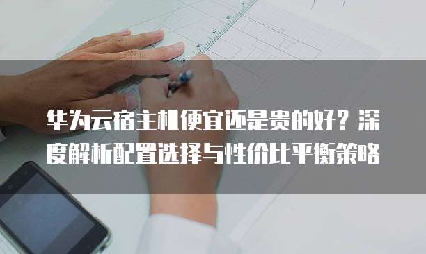 华为云宿主机便宜还是贵的好?深度解析配置选择与性价比平衡策略