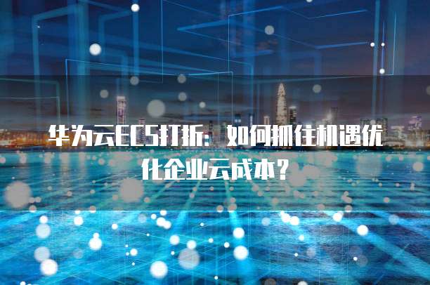 华为云ECS打折:如何抓住机遇优化企业云成本?