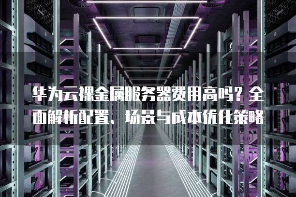 华为云裸金属服务器费用高吗?全面解析配置、场景与成本优化策略