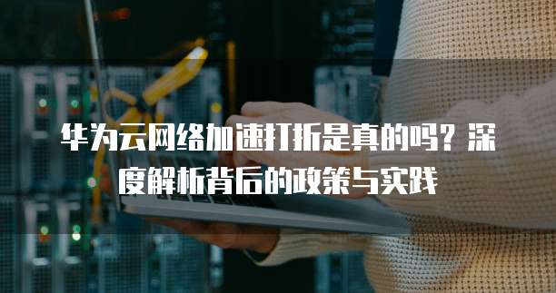 华为云网络加速打折是真的吗?深度解析背后的政策与实践