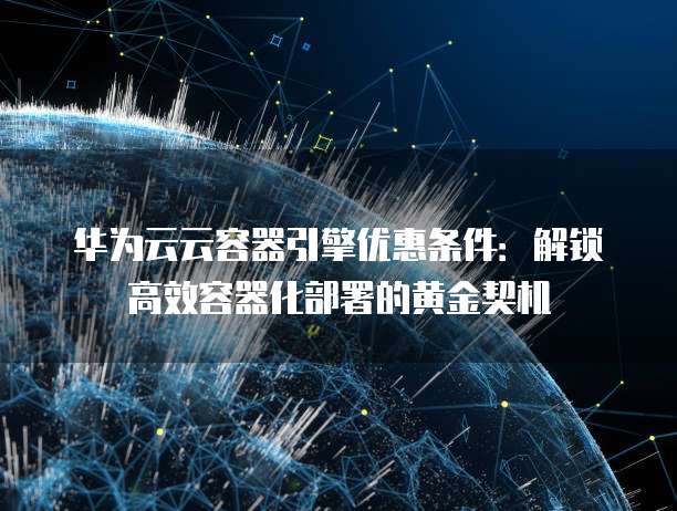 华为云云容器引擎优惠条件：解锁高效容器化部署的黄金契机