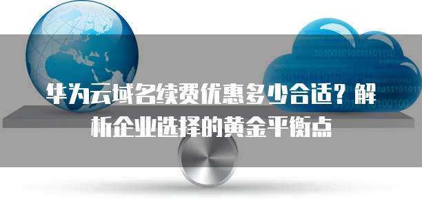 华为云域名续费优惠多少合适?解析企业选择的黄金平衡点