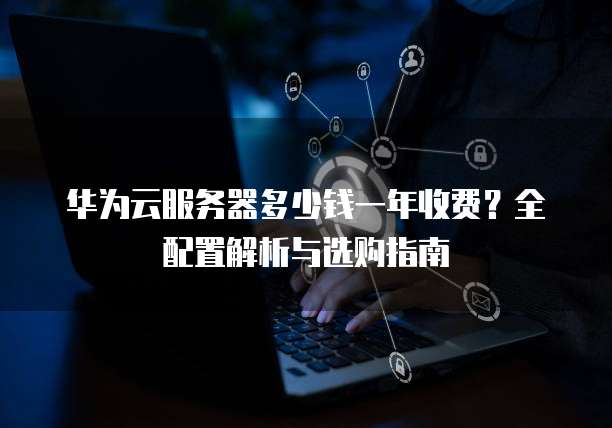 华为云服务器多少钱一年收费?全配置解析与选购指南