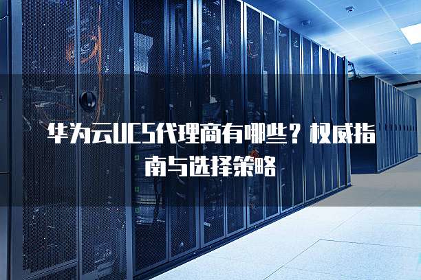 华为云UCS代理商有哪些?权威指南与选择策略