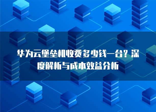 华为云堡垒机收费多少钱一台？深度解析与成本效益分析