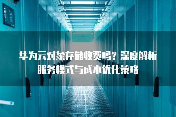 华为云对象存储收费吗？深度解析服务模式与成本优化策略