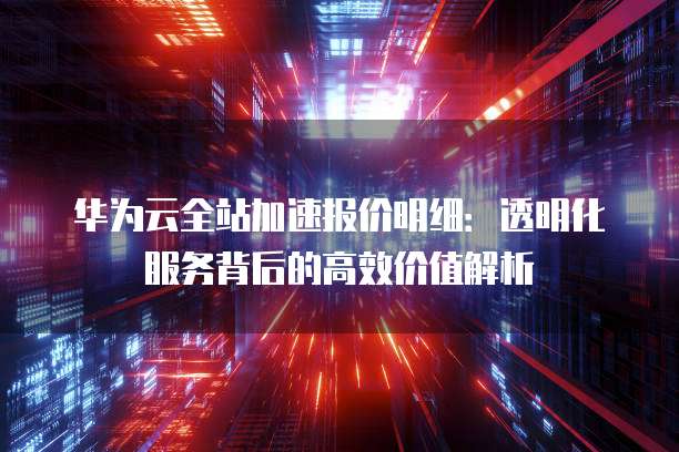 华为云全站加速报价明细:透明化服务背后的高效价值解析