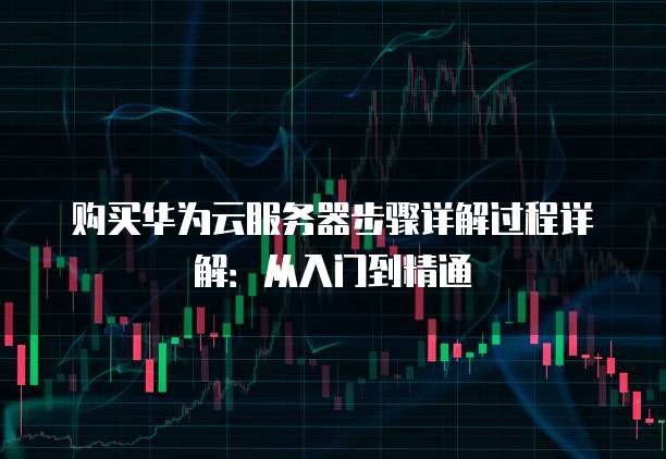 购买华为云服务器步骤详解过程详解:从入门到精通