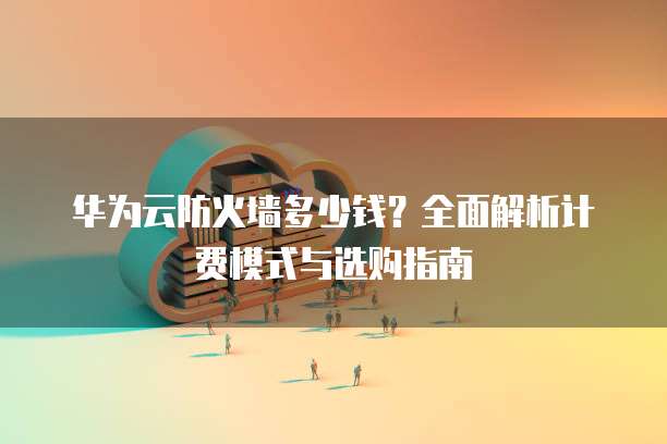 华为云防火墙多少钱？全面解析计费模式与选购指南