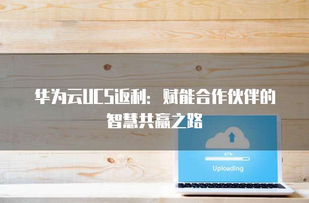 华为云UCS返利：赋能合作伙伴的智慧共赢之路