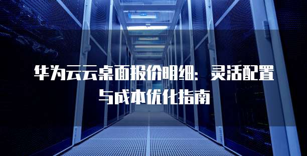 华为云云桌面报价明细：灵活配置与成本优化指南