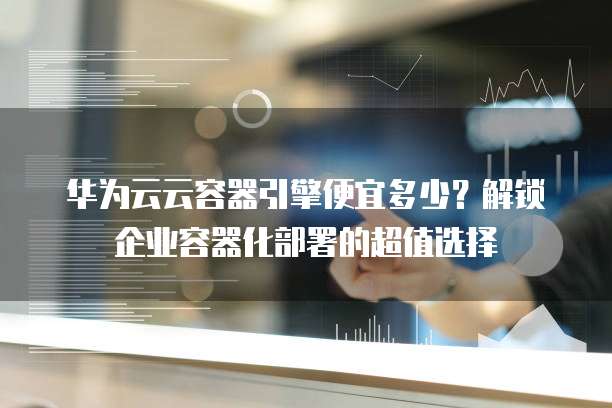 华为云云容器引擎便宜多少?解锁企业容器化部署的超值选择