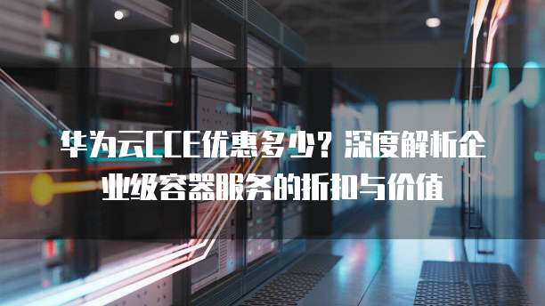 华为云CCE优惠多少?深度解析企业级容器服务的折扣与价值