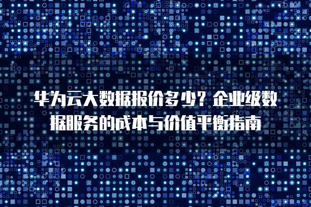 华为云大数据报价多少?企业级数据服务的成本与价值平衡指南