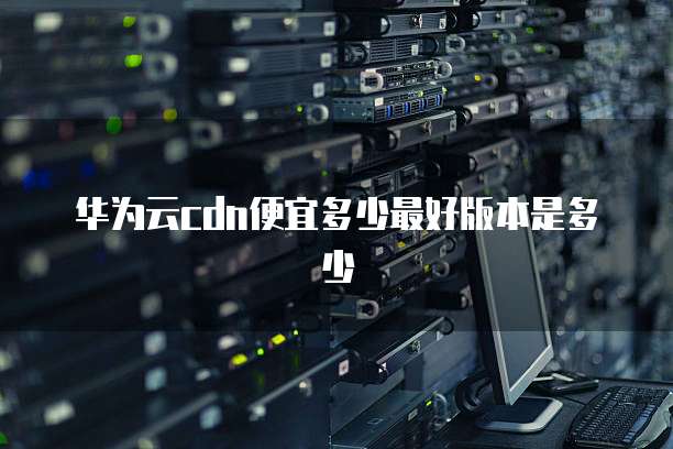 华为云cdn便宜多少最好版本是多少