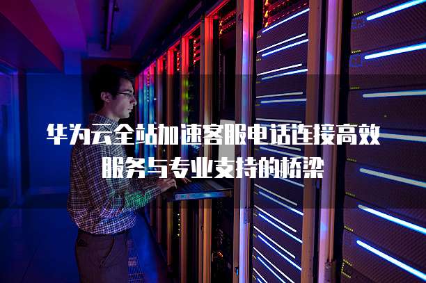 华为云全站加速客服电话连接高效服务与专业支持的桥梁