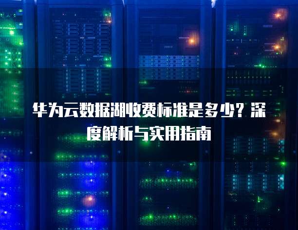 华为云数据湖收费标准是多少?深度解析与实用指南