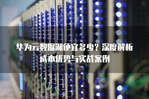 华为云数据湖便宜多少?深度解析成本优势与实战案例