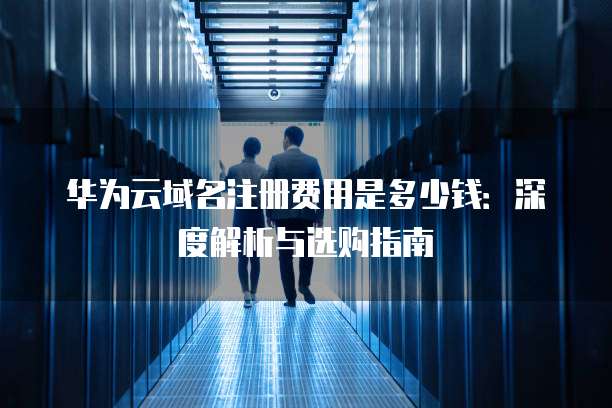 华为云域名注册费用是多少钱:深度解析与选购指南