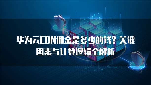 华为云CDN佣金是多少的钱?关键因素与计算逻辑全解析