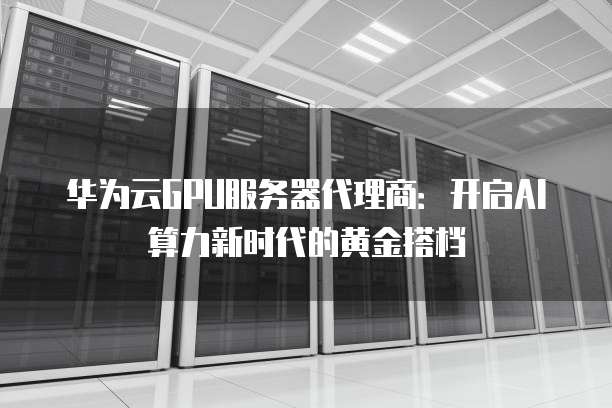 华为云GPU服务器代理商:开启AI算力新时代的黄金搭档