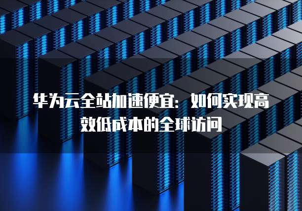 华为云全站加速便宜:如何实现高效低成本的全球访问